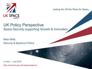 http://www.bis.gov.uk/ukspaceagency
UK Policy Perspective
Space Security supporting Growth & Innovation
Mike Willis
Security & Spectrum Policy
London – July 2016
making the UK the Place for Space
 