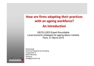 How are firms adapting their practices
with an ageing workforce?
An introduction
OECD LEED Expert RoundtableOECD LEED Expert Roundtable
Local economic strategies for ageing labour markets
Paris, 31 March 2015
Nicola Duell
Economix Research & Consulting
Lindwurmstr. 9
80337 München
Germany
duell@economix.org
 