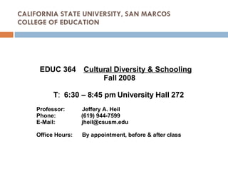 CALIFORNIA STATE UNIVERSITY, SAN MARCOS COLLEGE OF EDUCATION EDUC 364  Cultural Diversity & Schooling   Fall 2008 T :  6:30 – 8:45 pm University Hall 272   Professor: Jeffery A. Heil Phone:  (619) 944-7599 E-Mail:   [email_address] Office Hours: By appointment, before & after class 