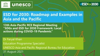 ESD for 2030: Roadmap and Examples in
Asia and the Pacific
Dr Faryal Khan
Education Programme Specialist
UNESCO Asia and Pacific Regional Bureau for Education
31 August 2021
13th Asia-Pacific RCE Regional Meeting
“SDGs and ESD for 2030 Framework: Local
actions during COVID-19 Pandemic”
 