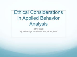 Ethical Considerations
in Applied Behavior
Analysis
CTAV 602C
By Briel Paige Josephson, MA, BCBA, LBA
 