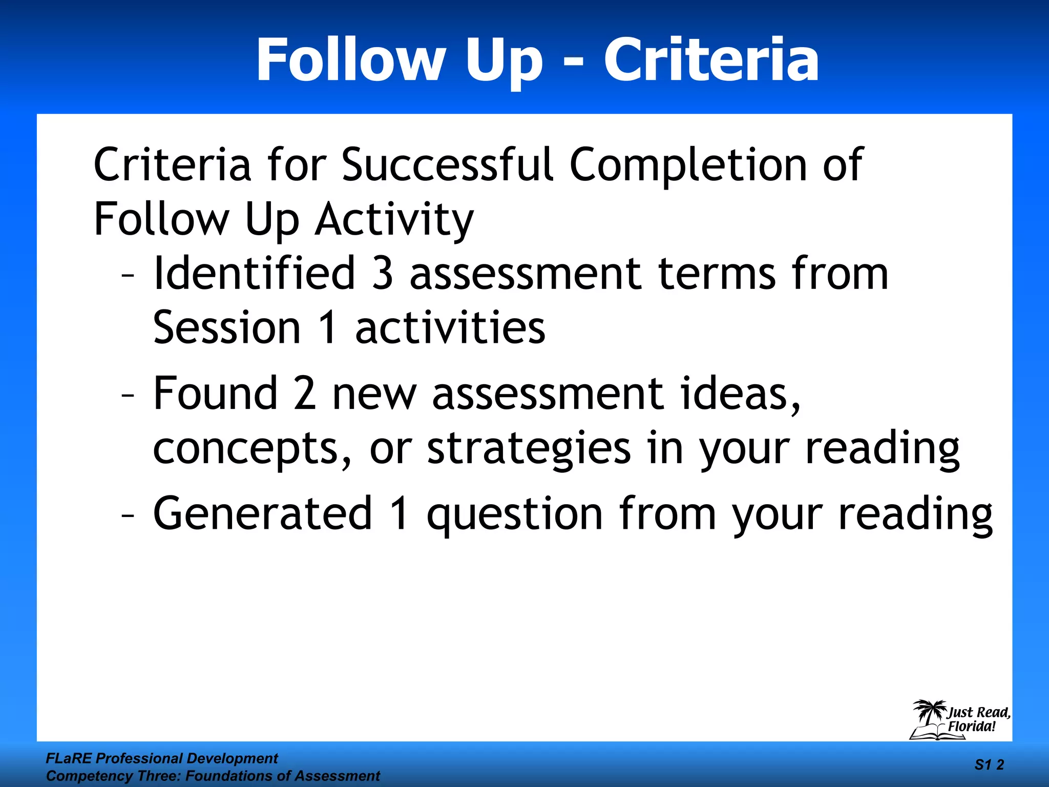 Follow Up - Criteria Criteria for Successful Completion of Follow Up Activity Identified 3 assessment terms from Session 1 activities Found 2 new assessment ideas, concepts, or strategies in your reading Generated 1 question from your reading FLaRE Professional Development Competency Three: Foundations of Assessment S1