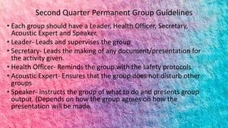 Second Quarter Permanent Group Guidelines
• Each group should have a Leader, Health Officer, Secretary,
Acoustic Expert and Speaker.
• Leader- Leads and supervises the group
• Secretary- Leads the making of any document/presentation for
the activity given.
• Health Officer- Reminds the group with the safety protocols.
• Acoustic Expert- Ensures that the group does not disturb other
groups
• Speaker- Instructs the group of what to do and presents group
output. (Depends on how the group agrees on how the
presentation will be made.
 
