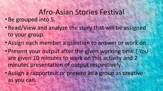 Afro-Asian Stories Festival
•Be grouped into 5.
•Read/View and analyze the story that will be assigned
to your group.
•Assign each member a question to answer or work on.
•Present your output after the given working time.( You
are given 10 minutes to work on this activity and 2
minutes presentation of output respectively.
•Assign a rapporteur or present as a group as creative
as you can.
 