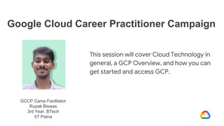 GCCP Camp Facilitator
Rupak Biswas
3rd Year, BTech
IIT Patna
Google Cloud Career Practitioner Campaign
This session will c...