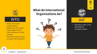 IMF
WTO
• Maintains order in the
international
monetary system
• Polices the world
trading system
• Makes sure that nation-
states adhere to the
rules laid down in trade
treaties
• Promotes lower barriers
to trade and investment
What do International
Organizations do?
11/13/2018 10
10
International Business
Chapter 1 : Introduction
 