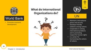 UN
World Bank • Maintains international
peace and security
• Develops friendly
relations among nations
• Cooperates in solving
international problems
and in promoting
respect for human rights
• Is a center for
harmonizing the actions
of nations
• Promotes economic
development
What do International
Organizations do?
11/13/2018 11
11
International Business
Chapter 1 : Introduction
 