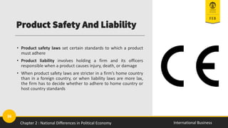 36
International Business
Product Safety And Liability
• Product safety laws set certain standards to which a product
must adhere
• Product liability involves holding a firm and its officers
responsible when a product causes injury, death, or damage
• When product safety laws are stricter in a firm’s home country
than in a foreign country, or when liability laws are more lax,
the firm has to decide whether to adhere to home country or
host country standards
Chapter 2 : National Differences in Political Economy
 