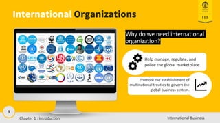 9
International Business
International Organizations
Why do we need international
organization?
Help manage, regulate, and
police the global marketplace.
Promote the establishment of
multinational treaties to govern the
global business system.
Chapter 1 : Introduction
 