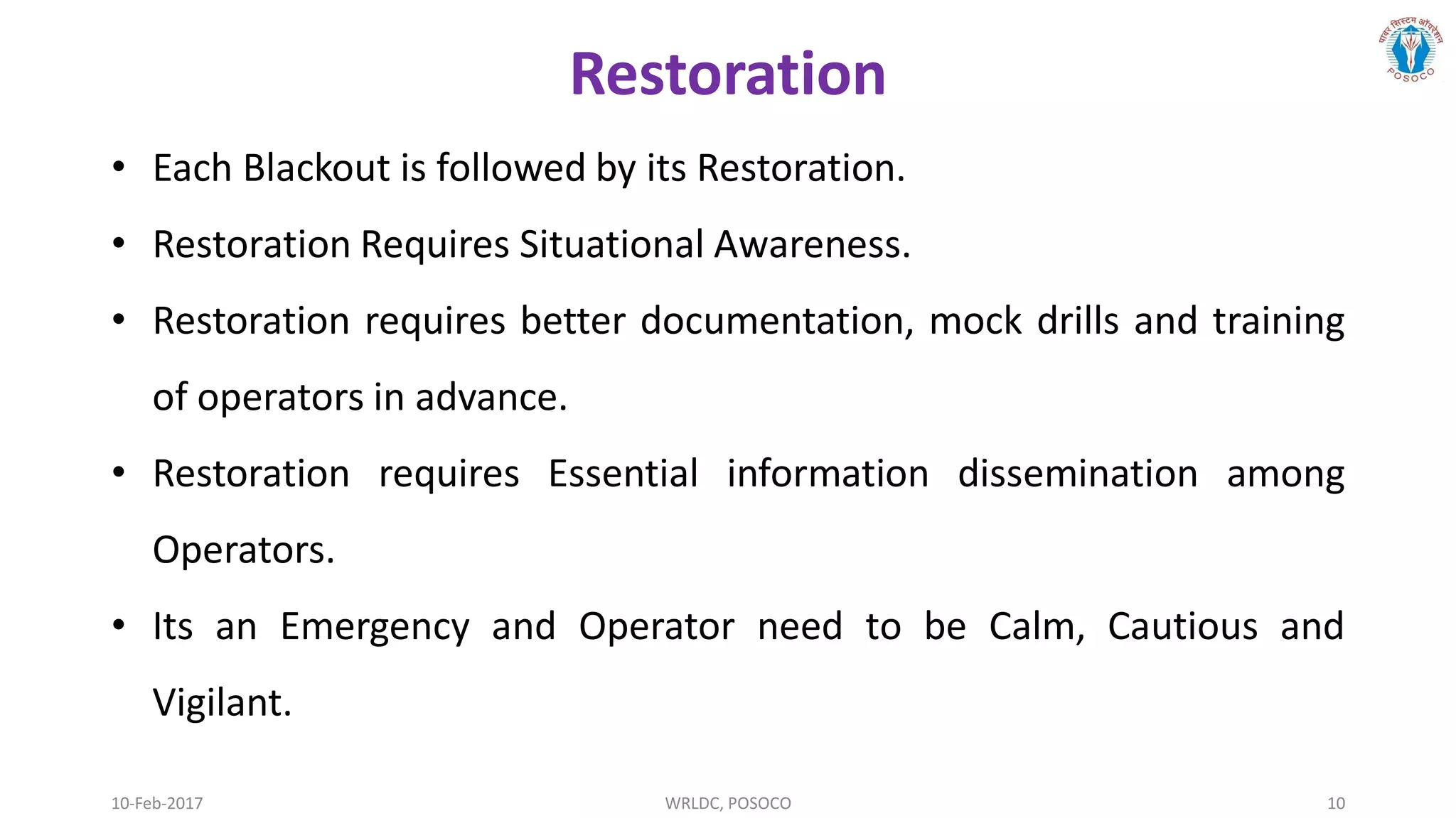 10-Feb-2017 WRLDC, POSOCO 10
Restoration
• Each Blackout is followed by its Restoration.
• Restoration Requires Situational Awareness.
• Restoration requires better documentation, mock drills and training
of operators in advance.
• Restoration requires Essential information dissemination among
Operators.
• Its an Emergency and Operator need to be Calm, Cautious and
Vigilant.
 
