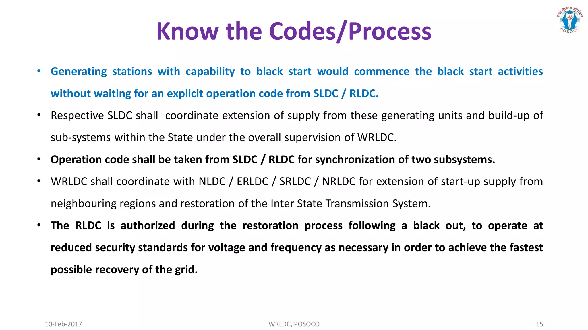 10-Feb-2017 WRLDC, POSOCO 15
• Generating stations with capability to black start would commence the black start activities
without waiting for an explicit operation code from SLDC / RLDC.
• Respective SLDC shall coordinate extension of supply from these generating units and build-up of
sub-systems within the State under the overall supervision of WRLDC.
• Operation code shall be taken from SLDC / RLDC for synchronization of two subsystems.
• WRLDC shall coordinate with NLDC / ERLDC / SRLDC / NRLDC for extension of start-up supply from
neighbouring regions and restoration of the Inter State Transmission System.
• The RLDC is authorized during the restoration process following a black out, to operate at
reduced security standards for voltage and frequency as necessary in order to achieve the fastest
possible recovery of the grid.
Know the Codes/Process
 