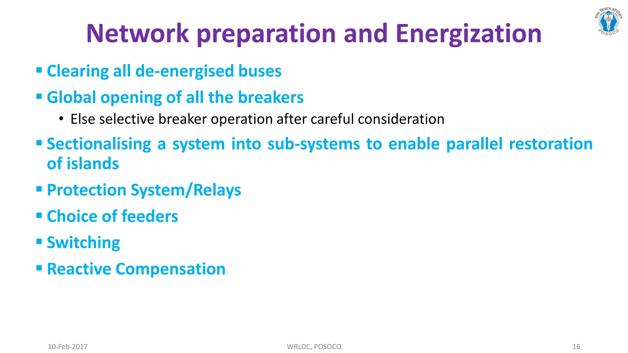 10-Feb-2017 WRLDC, POSOCO 16
Network preparation and Energization
 Clearing all de-energised buses
 Global opening of all the breakers
• Else selective breaker operation after careful consideration
 Sectionalising a system into sub-systems to enable parallel restoration
of islands
 Protection System/Relays
 Choice of feeders
 Switching
 Reactive Compensation
 