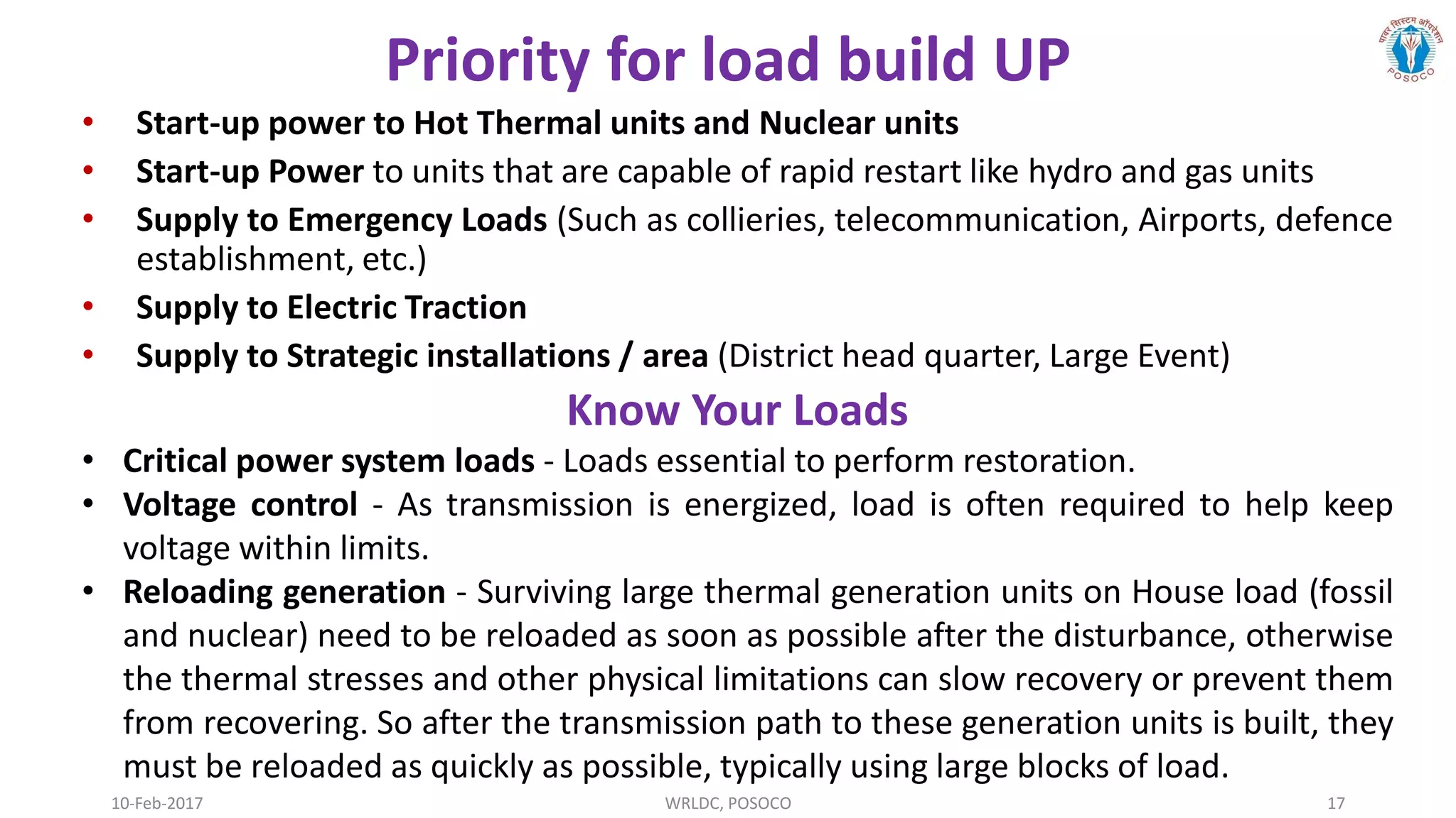 10-Feb-2017 WRLDC, POSOCO 17
Priority for load build UP
• Start-up power to Hot Thermal units and Nuclear units
• Start-up Power to units that are capable of rapid restart like hydro and gas units
• Supply to Emergency Loads (Such as collieries, telecommunication, Airports, defence
establishment, etc.)
• Supply to Electric Traction
• Supply to Strategic installations / area (District head quarter, Large Event)
Know Your Loads
• Critical power system loads - Loads essential to perform restoration.
• Voltage control - As transmission is energized, load is often required to help keep
voltage within limits.
• Reloading generation - Surviving large thermal generation units on House load (fossil
and nuclear) need to be reloaded as soon as possible after the disturbance, otherwise
the thermal stresses and other physical limitations can slow recovery or prevent them
from recovering. So after the transmission path to these generation units is built, they
must be reloaded as quickly as possible, typically using large blocks of load.
 