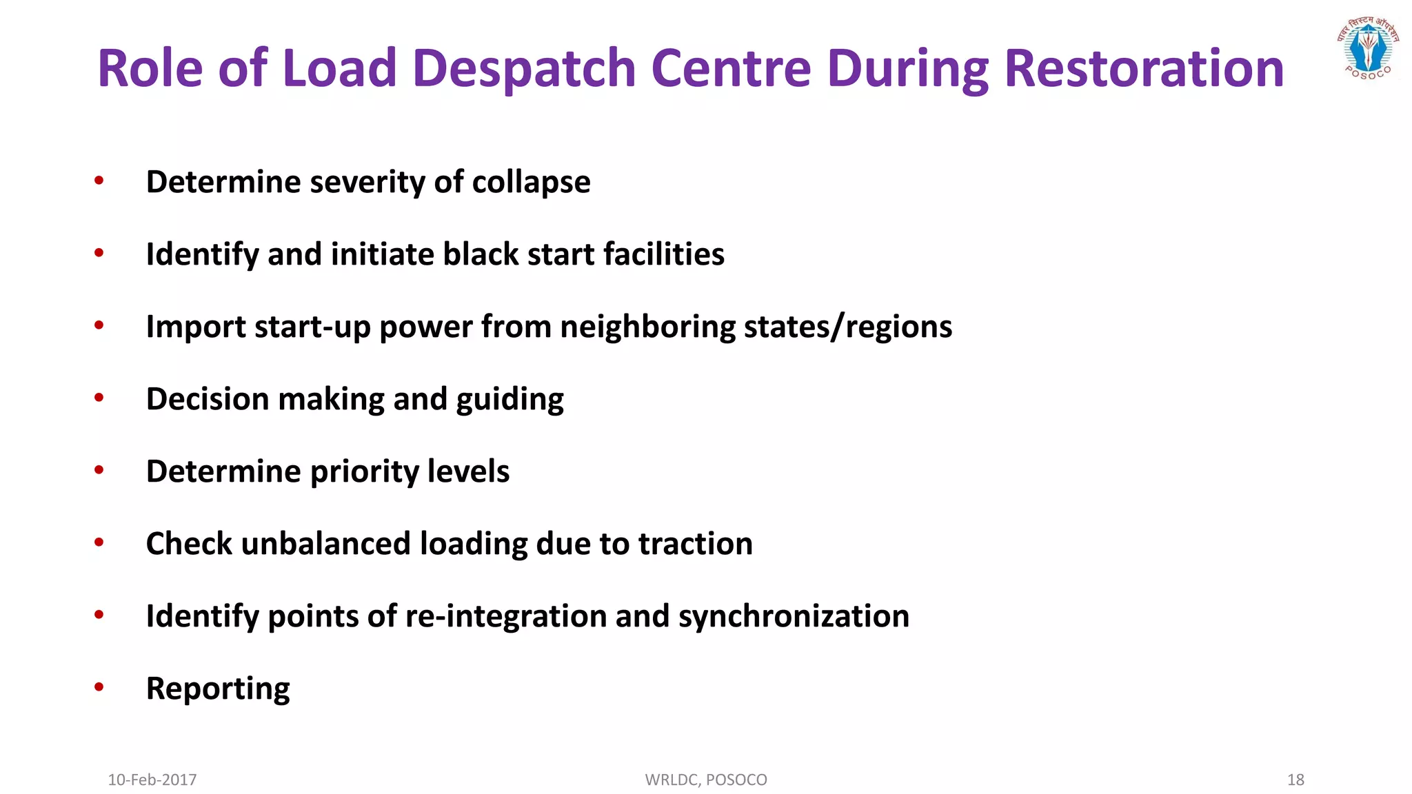 Role of Load Despatch Centre During Restoration
10-Feb-2017 WRLDC, POSOCO 18
• Determine severity of collapse
• Identify and initiate black start facilities
• Import start-up power from neighboring states/regions
• Decision making and guiding
• Determine priority levels
• Check unbalanced loading due to traction
• Identify points of re-integration and synchronization
• Reporting
 