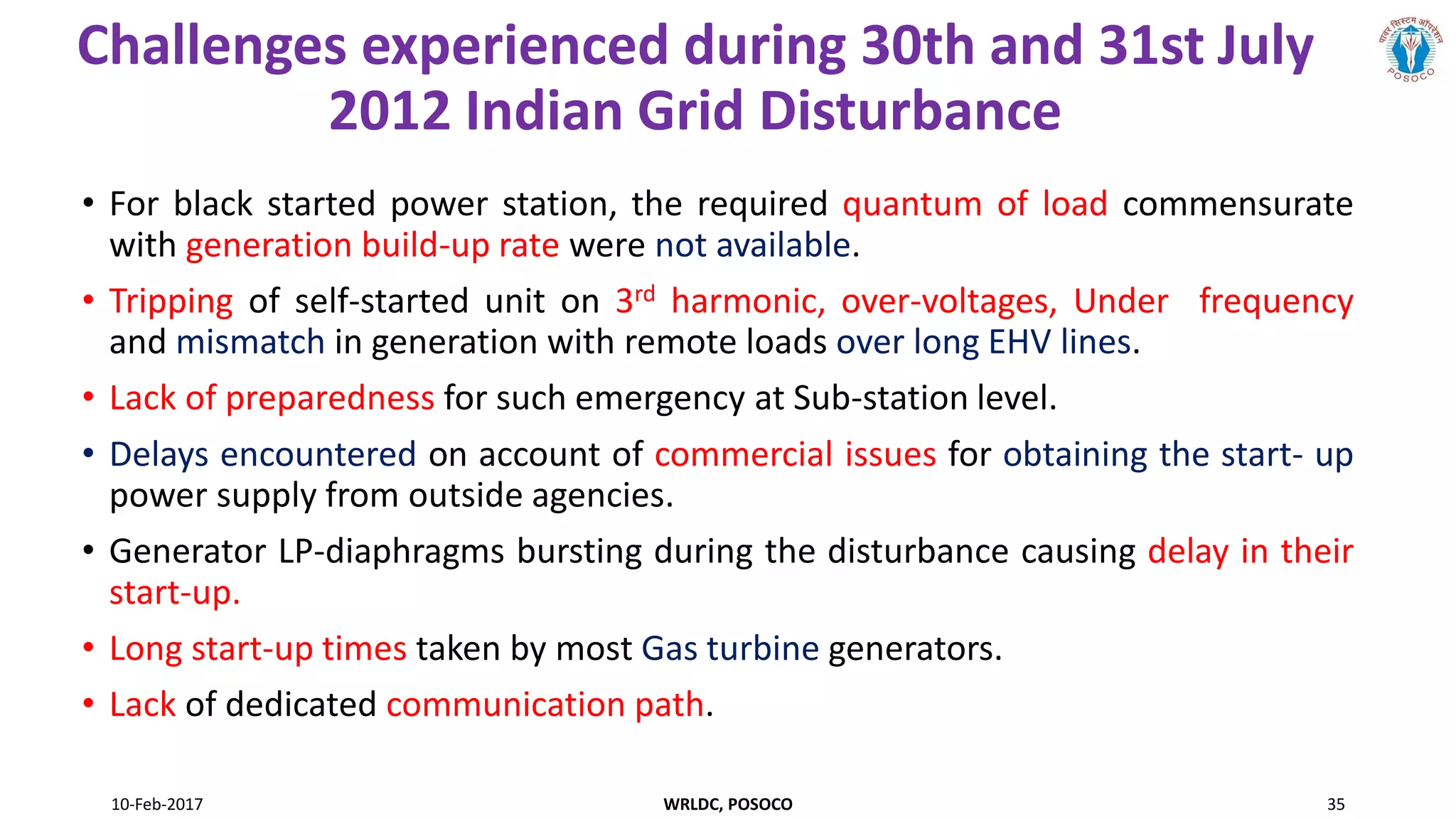 Challenges experienced during 30th and 31st July
2012 Indian Grid Disturbance
• For black started power station, the required quantum of load commensurate
with generation build-up rate were not available.
• Tripping of self-started unit on 3rd harmonic, over-voltages, Under frequency
and mismatch in generation with remote loads over long EHV lines.
• Lack of preparedness for such emergency at Sub-station level.
• Delays encountered on account of commercial issues for obtaining the start- up
power supply from outside agencies.
• Generator LP-diaphragms bursting during the disturbance causing delay in their
start-up.
• Long start-up times taken by most Gas turbine generators.
• Lack of dedicated communication path.
10-Feb-2017 WRLDC, POSOCO 35
 