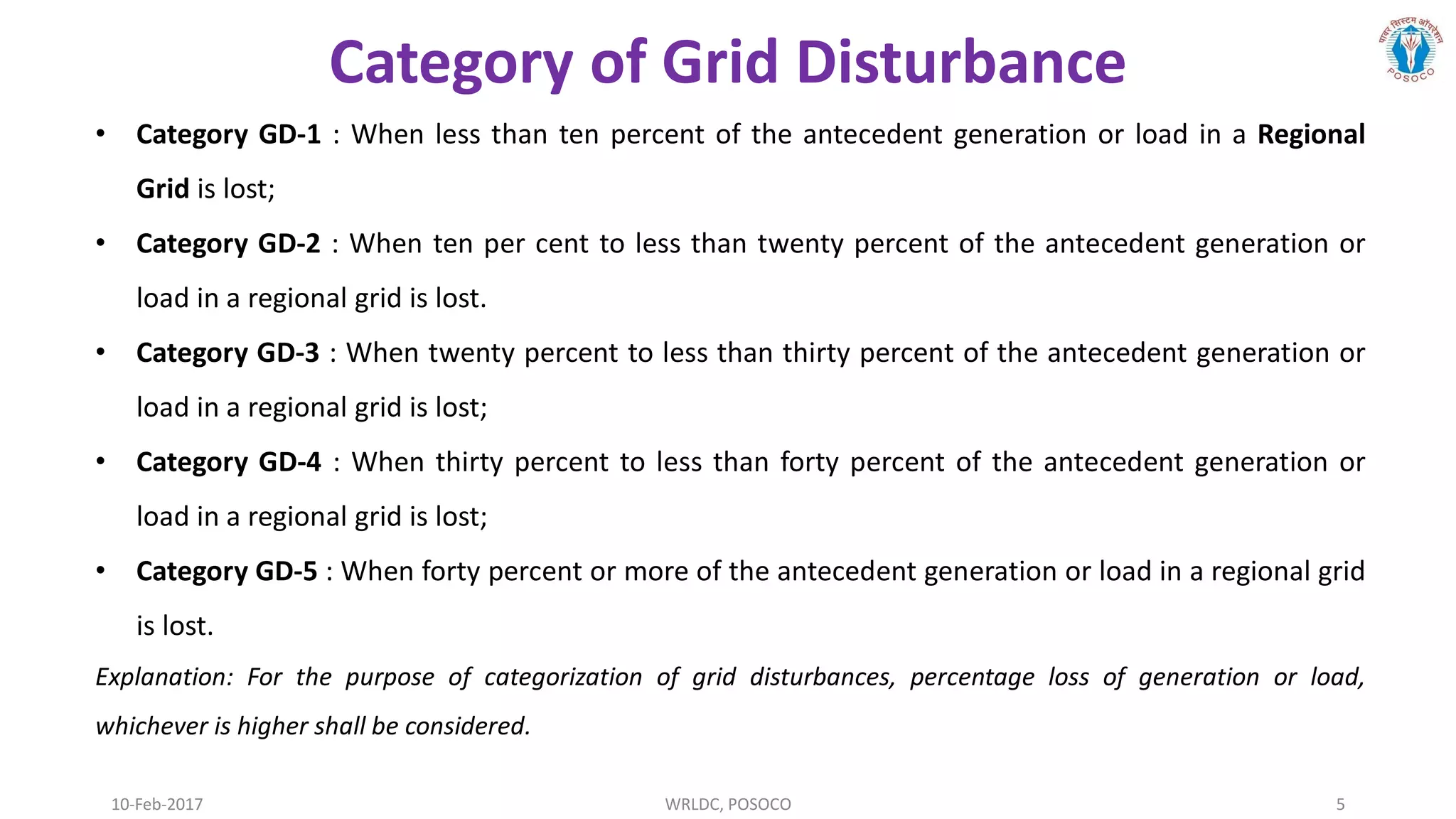 10-Feb-2017 WRLDC, POSOCO 5
• Category GD-1 : When less than ten percent of the antecedent generation or load in a Regional
Grid is lost;
• Category GD-2 : When ten per cent to less than twenty percent of the antecedent generation or
load in a regional grid is lost.
• Category GD-3 : When twenty percent to less than thirty percent of the antecedent generation or
load in a regional grid is lost;
• Category GD-4 : When thirty percent to less than forty percent of the antecedent generation or
load in a regional grid is lost;
• Category GD-5 : When forty percent or more of the antecedent generation or load in a regional grid
is lost.
Explanation: For the purpose of categorization of grid disturbances, percentage loss of generation or load,
whichever is higher shall be considered.
Category of Grid Disturbance
 