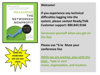 Welcome!

              If you experience any technical
              difficulties logging into the
              system, please contact Ready/Talk
              Customer support: 800.843.9166

              Announce yourself when you get on
              the line

              Please use *6 to Mute your
              conference line
 Only the
moderator
can see you
              While we are waiting, play with the
   chats      chat: Type in your
              name, organization, and location.
 