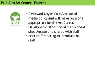 Palo Alto Art Center: Process


               • Reviewed City of Palo Alto social
                 media policy and will make revisions
                 appropriate for the Art Center.
               • Developed draft of social media cheat
                 sheet/usage and shared with staff
               • Host staff meeting to introduce to
                 staff
 