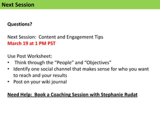 Next Session


  Questions?

  Next Session: Content and Engagement Tips
  March 19 at 1 PM PST

  Use Post Worksheet:
  • Think through the “People” and “Objectives”
  • Identify one social channel that makes sense for who you want
    to reach and your results
  • Post on your wiki journal

  Need Help: Book a Coaching Session with Stephanie Rudat
 
