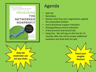 Agenda
                • Roll Call
                • Reminders
                • Review what how your organization applied
                  the networked mindset
                • and institutional support indicators
                • Strategy/Measurement Indicators
                • A few practical and tactical tips
                • Hang Out: We will stay on the line for 15
                  minutes after the call to answer additional
                  questions and help with the wiki




  Only the                                      Tweet your
moderator can                                    insights
see you chats                                    #netnon
 