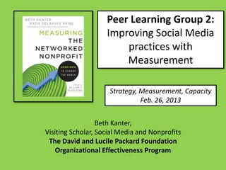 Peer Learning Group 2:
                    Improving Social Media
                        practices with
                        Measurement

                     Strategy, Measurement, Capacity
                               Feb. 26, 2013


                  Beth Kanter,
Visiting Scholar, Social Media and Nonprofits
 The David and Lucile Packard Foundation
    Organizational Effectiveness Program
 