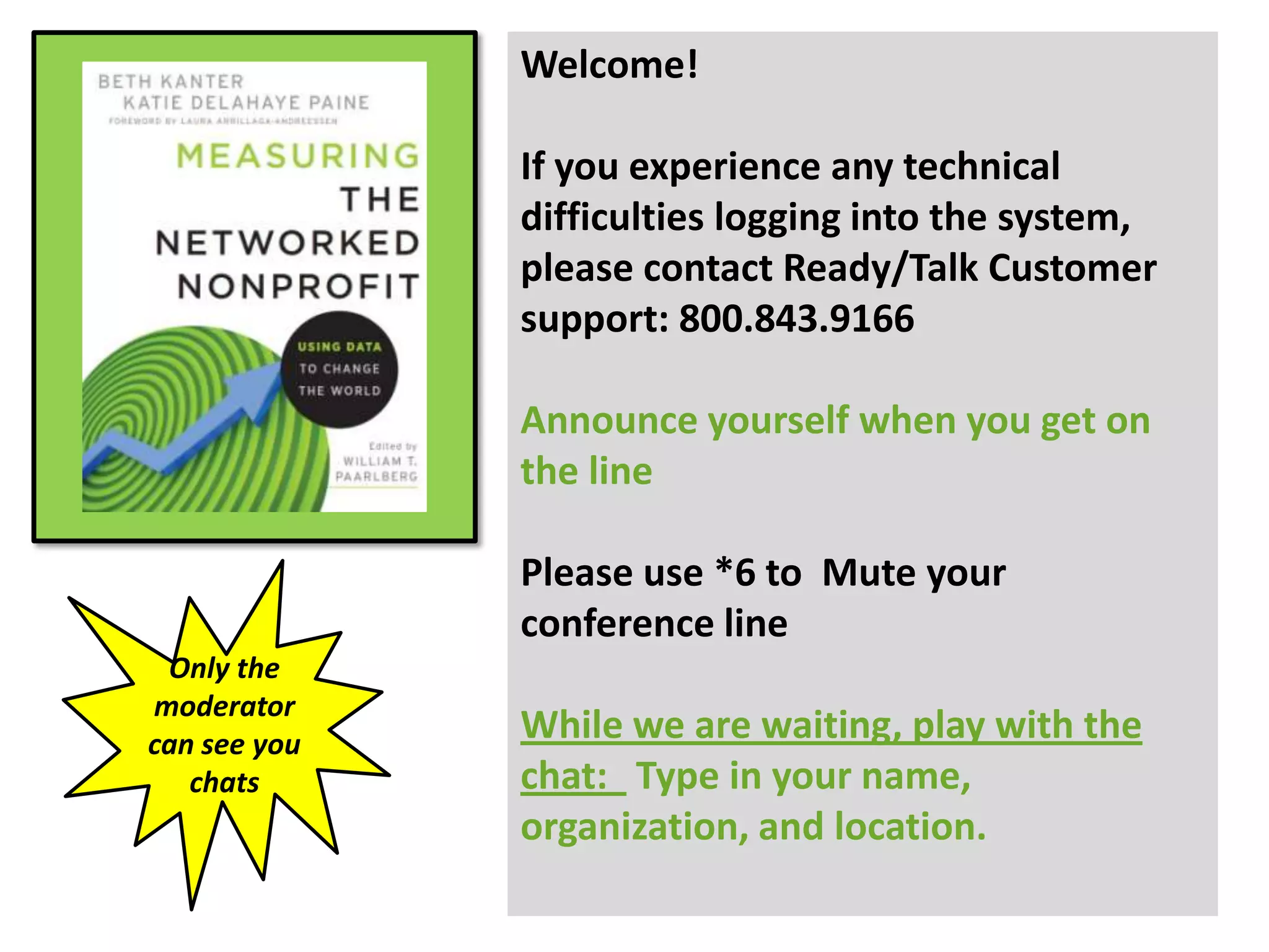 Welcome!

              If you experience any technical
              difficulties logging into the system,
              please contact Ready/Talk Customer
              support: 800.843.9166

              Announce yourself when you get on
              the line

              Please use *6 to Mute your
              conference line
 Only the
moderator
can see you
              While we are waiting, play with the
   chats      chat: Type in your name,
              organization, and location.
 