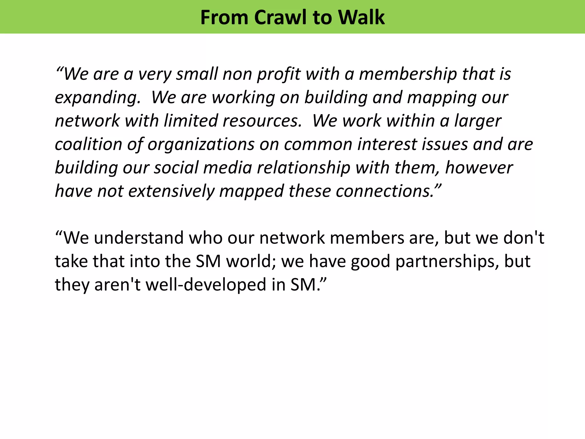 From Crawl to Walk

“We are a very small non profit with a membership that is
expanding. We are working on building and mapping our
network with limited resources. We work within a larger
coalition of organizations on common interest issues and are
building our social media relationship with them, however
have not extensively mapped these connections.”

“We understand who our network members are, but we don't
take that into the SM world; we have good partnerships, but
they aren't well-developed in SM.”
 