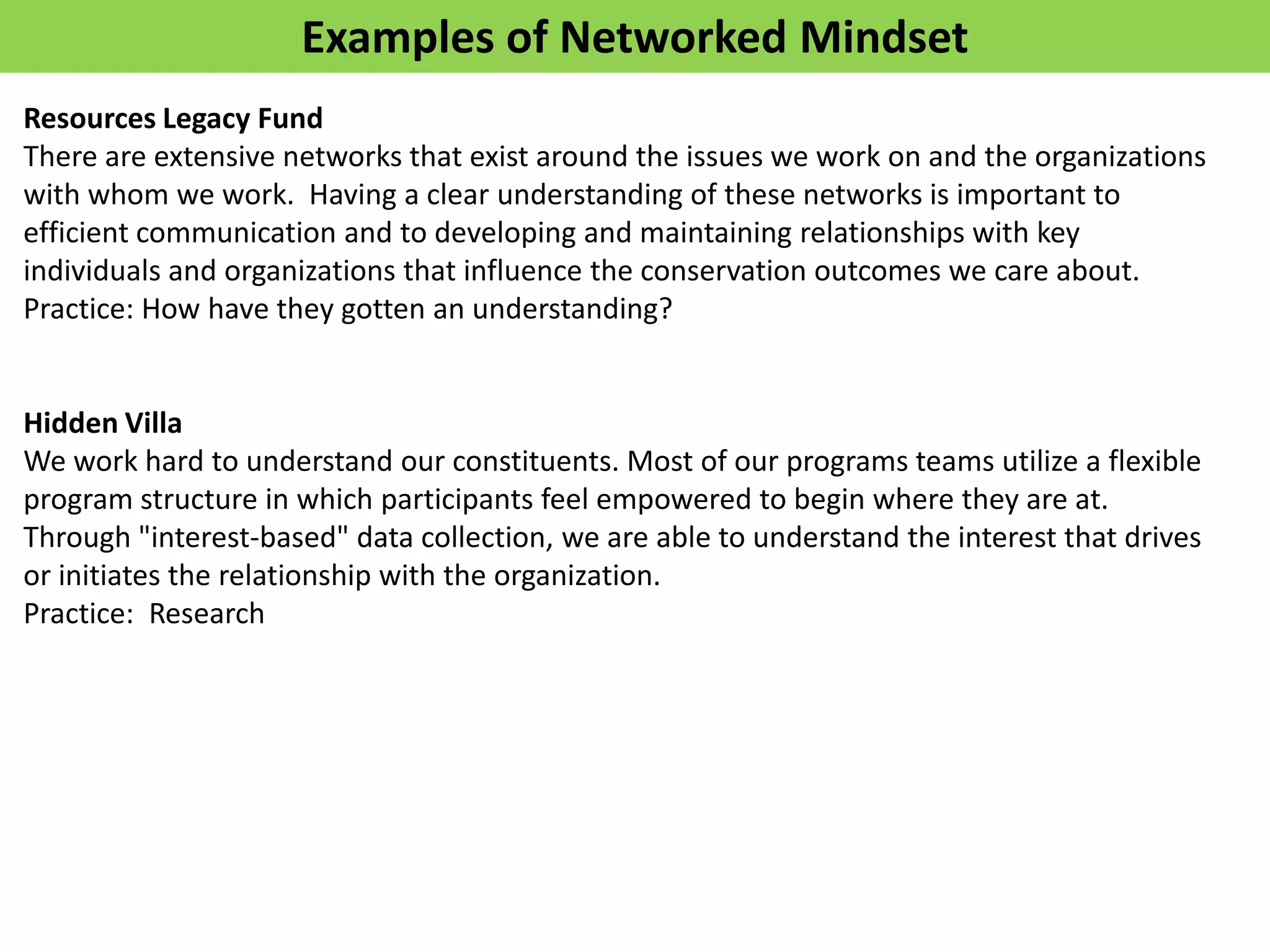 Examples of Networked Mindset
Resources Legacy Fund
There are extensive networks that exist around the issues we work on and the organizations
with whom we work. Having a clear understanding of these networks is important to
efficient communication and to developing and maintaining relationships with key
individuals and organizations that influence the conservation outcomes we care about.
Practice: How have they gotten an understanding?


Hidden Villa
We work hard to understand our constituents. Most of our programs teams utilize a flexible
program structure in which participants feel empowered to begin where they are at.
Through "interest-based" data collection, we are able to understand the interest that drives
or initiates the relationship with the organization.
Practice: Research
 