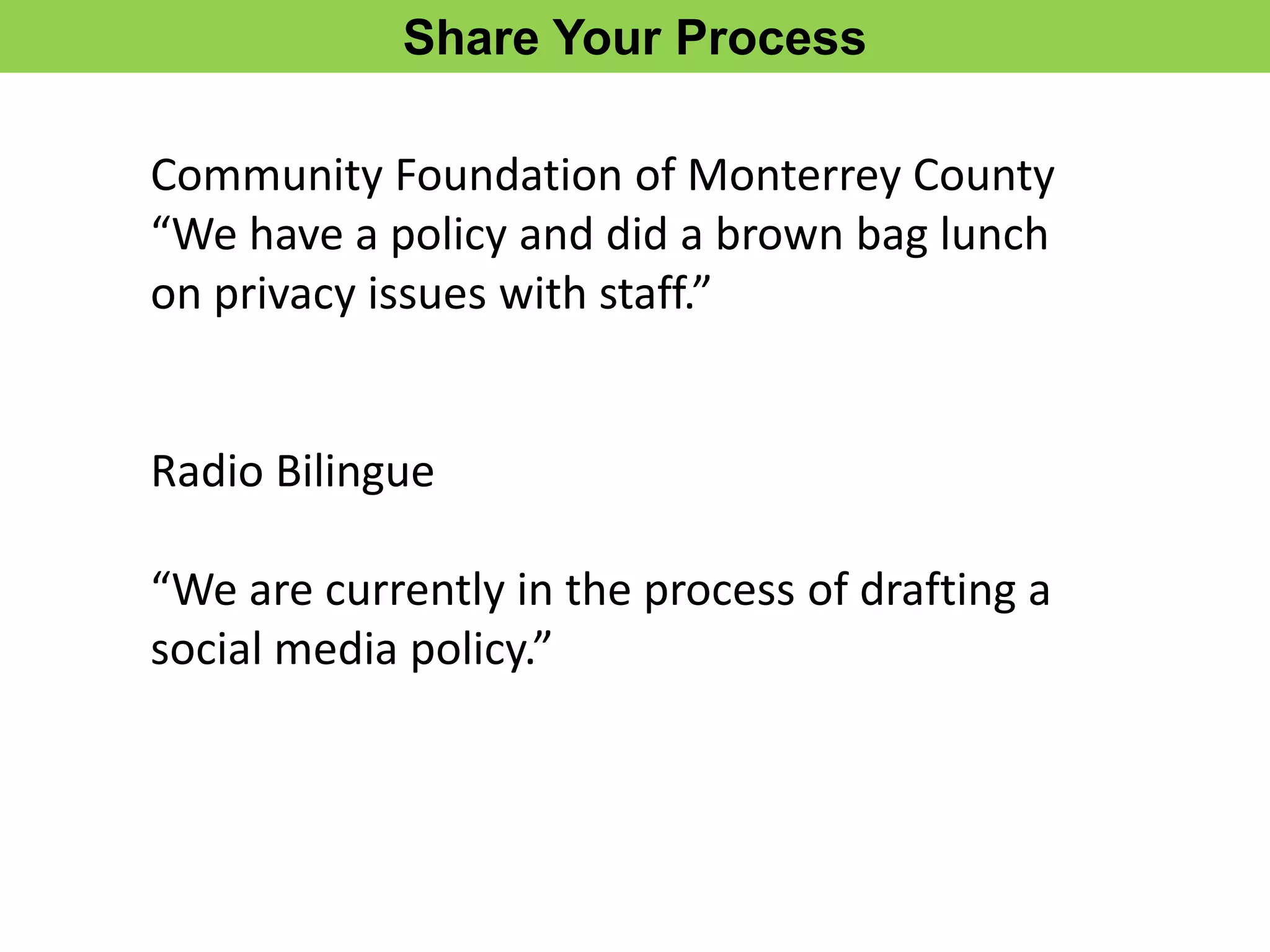 Share Your Process

Community Foundation of Monterrey County
“We have a policy and did a brown bag lunch
on privacy issues with staff.”


Radio Bilingue

“We are currently in the process of drafting a
social media policy.”
 