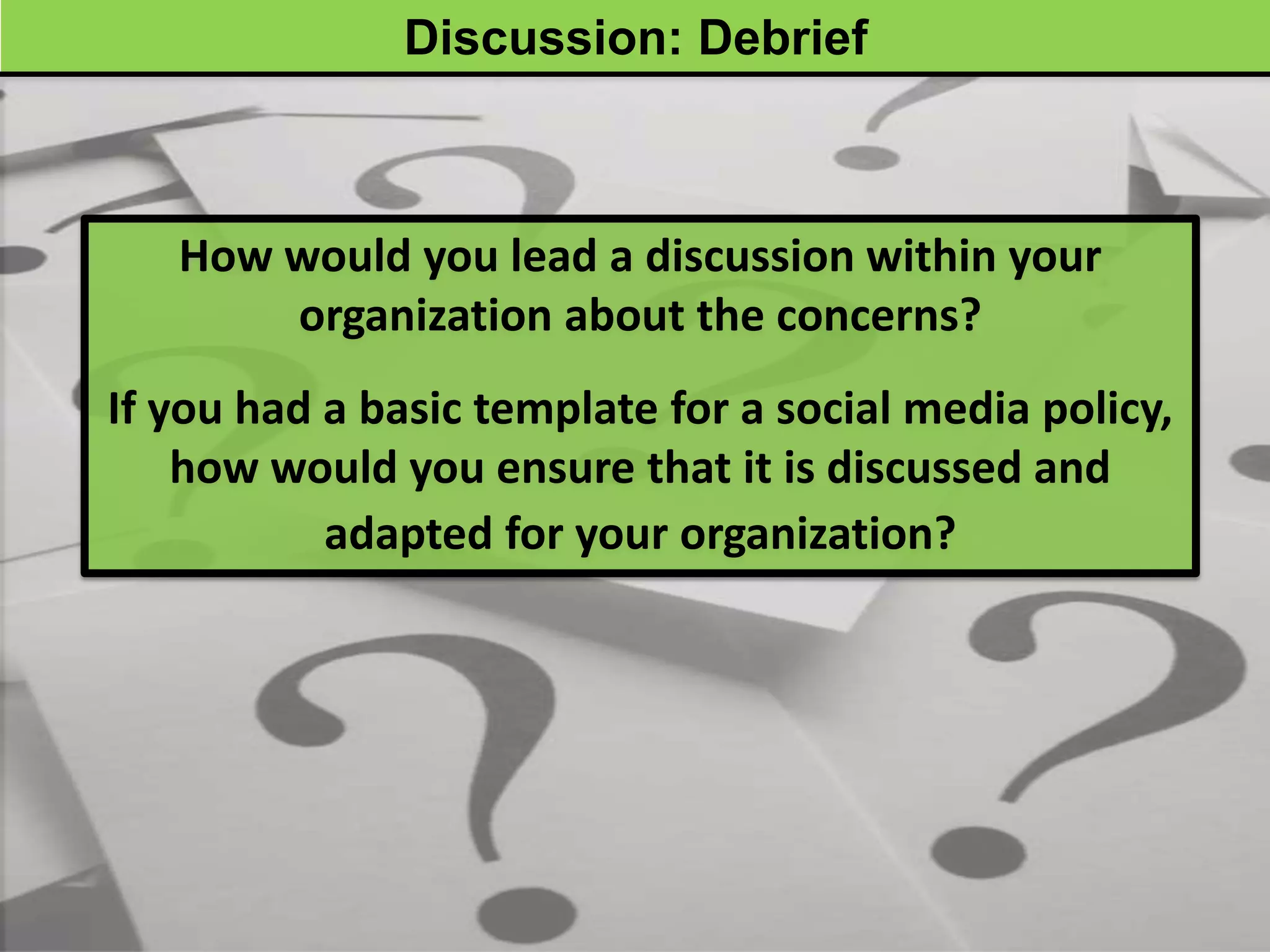 Discussion: Debrief



   How would you lead a discussion within your
       organization about the concerns?
If you had a basic template for a social media policy,
    how would you ensure that it is discussed and
           adapted for your organization?
 