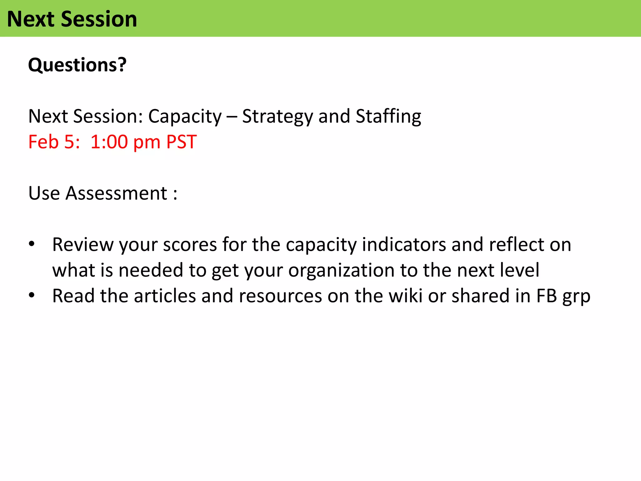 Next Session
 Questions?

 Next Session: Capacity – Strategy and Staffing
 Feb 5: 1:00 pm PST

 Use Assessment :

 • Review your scores for the capacity indicators and reflect on
   what is needed to get your organization to the next level
 • Read the articles and resources on the wiki or shared in FB grp
 