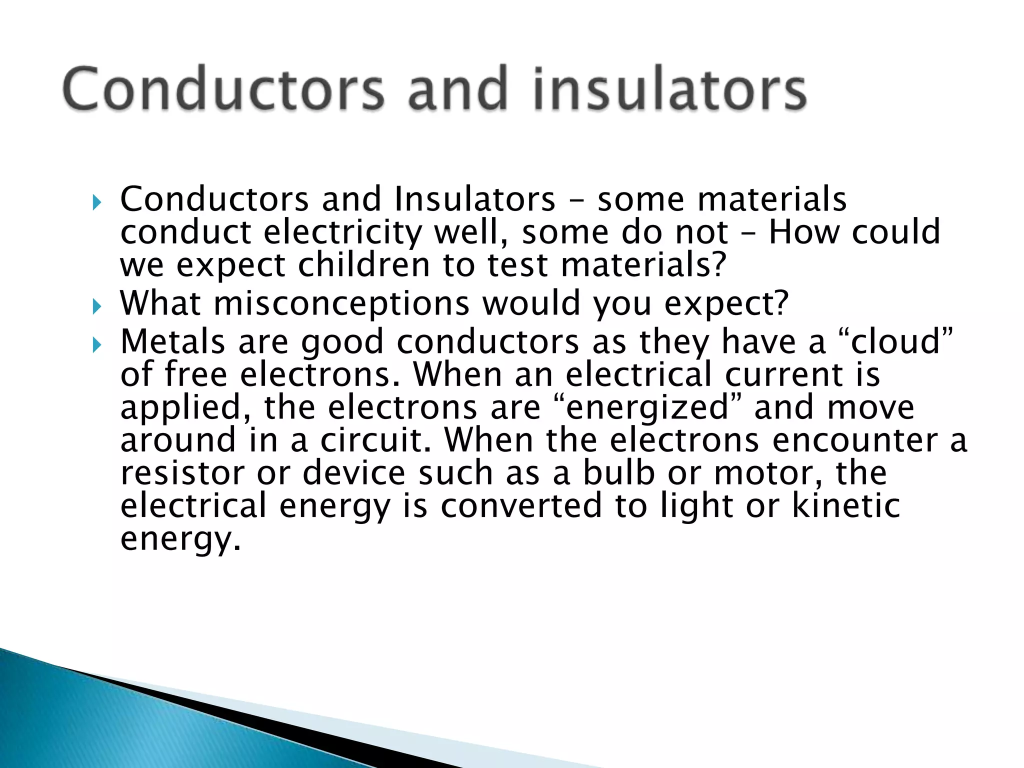 Conductors and Insulators – some materials conduct electricity well, some do not – How could we expect children to test materials? What misconceptions would you expect?Metals are good conductors as they have a “cloud” of free electrons. When an electrical current is applied, the electrons are “energized” and move around in a circuit. When the electrons encounter a resistor or device such as a bulb or motor, the electrical energy is converted to light or kinetic energy.Conductors and insulators