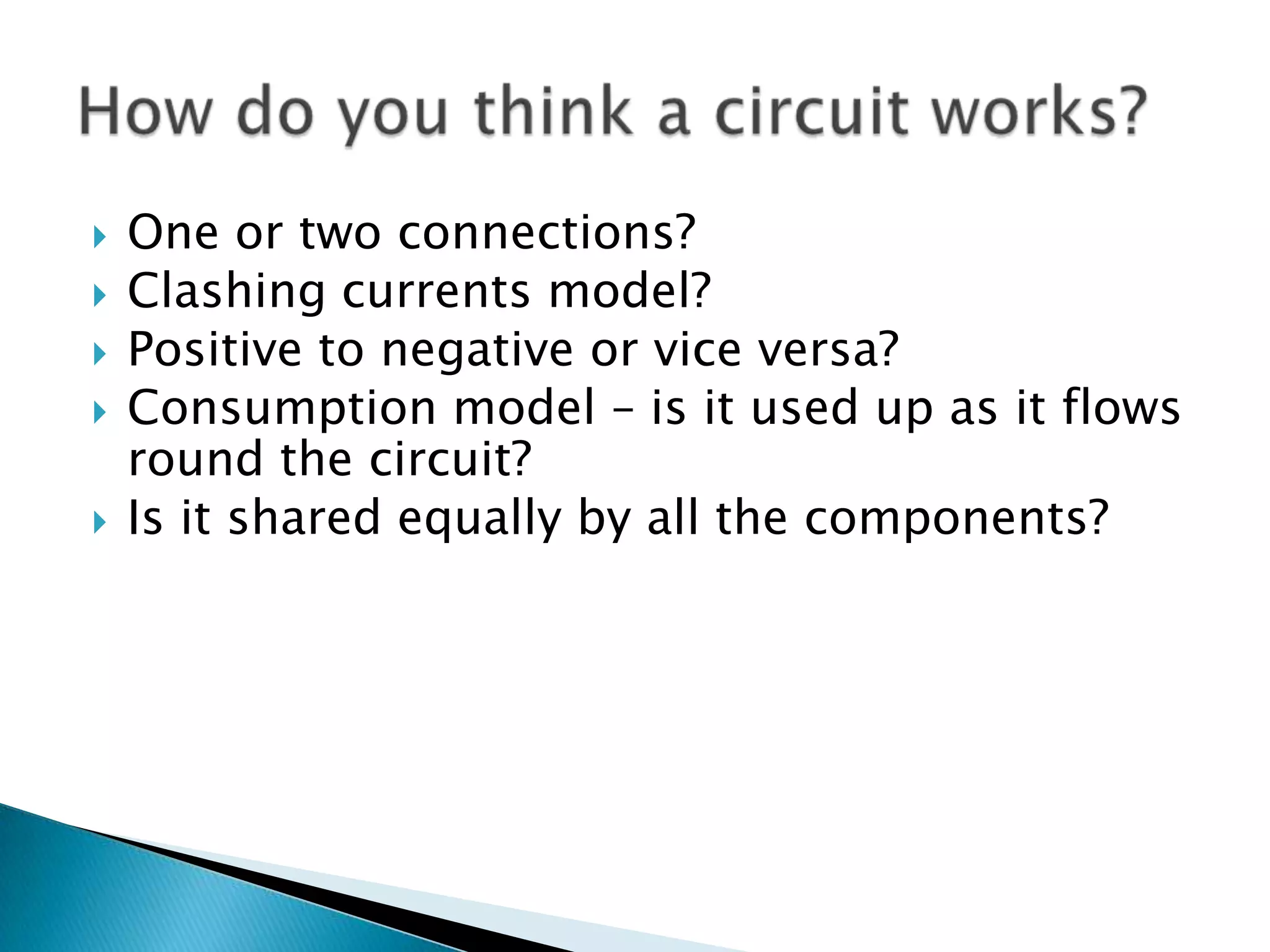 One or two connections?Clashing currents model?Positive to negative or vice versa?Consumption model – is it used up as it flows round the circuit? Is it shared equally by all the components?How do you think a circuit works?