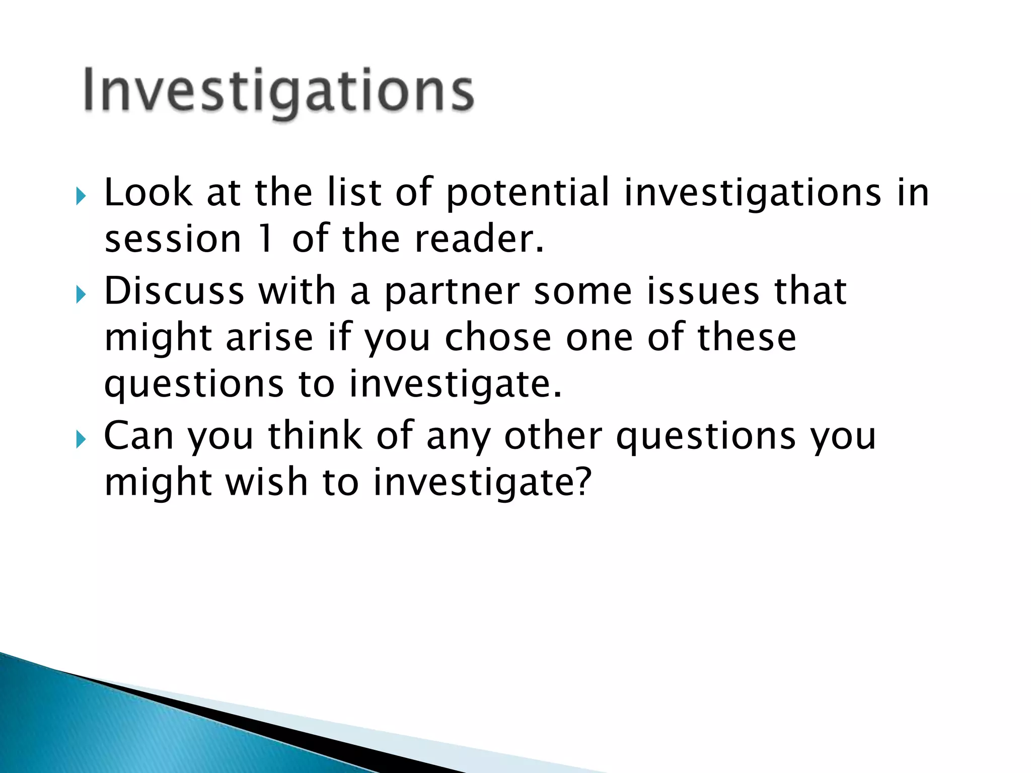 Look at the list of potential investigations in session 1 of the reader. Discuss with a partner some issues that might arise if you chose one of these questions to investigate.Can you think of any other questions you might wish to investigate? Investigations