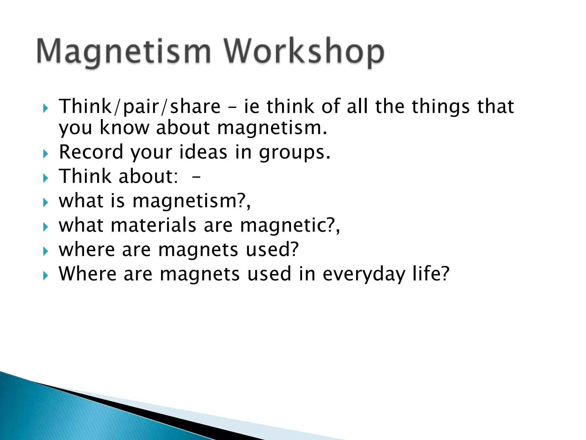 Think/pair/share – ie think of all the things that you know about magnetism. Record your ideas in groups. Think about:  – what is magnetism?, what materials are magnetic?, where are magnets used?  Where are magnets used in everyday life?Magnetism Workshop