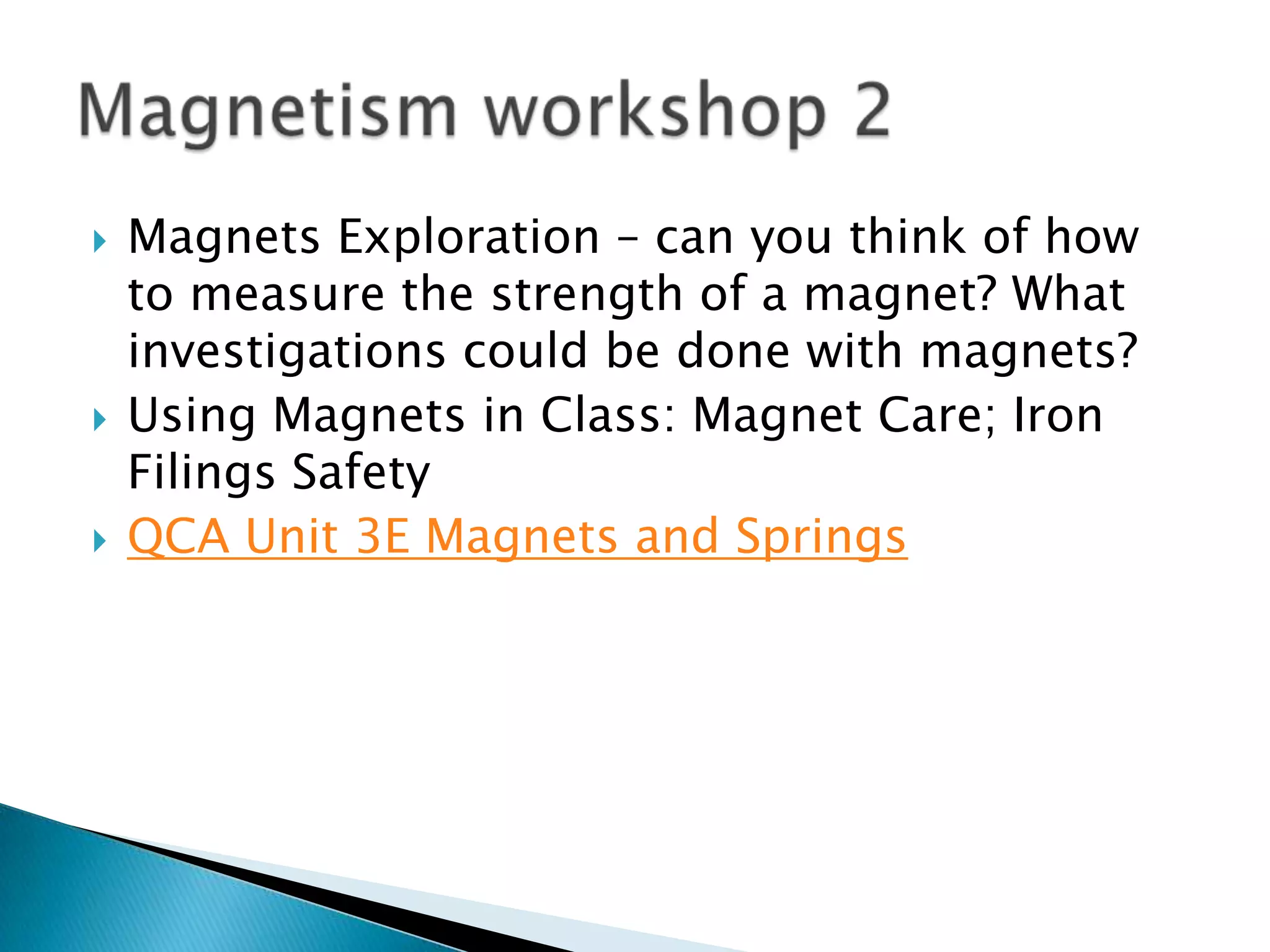 Magnets Exploration – can you think of how to measure the strength of a magnet? What investigations could be done with magnets? Using Magnets in Class: Magnet Care; Iron Filings SafetyQCA Unit 3E Magnets and SpringsMagnetism workshop 2