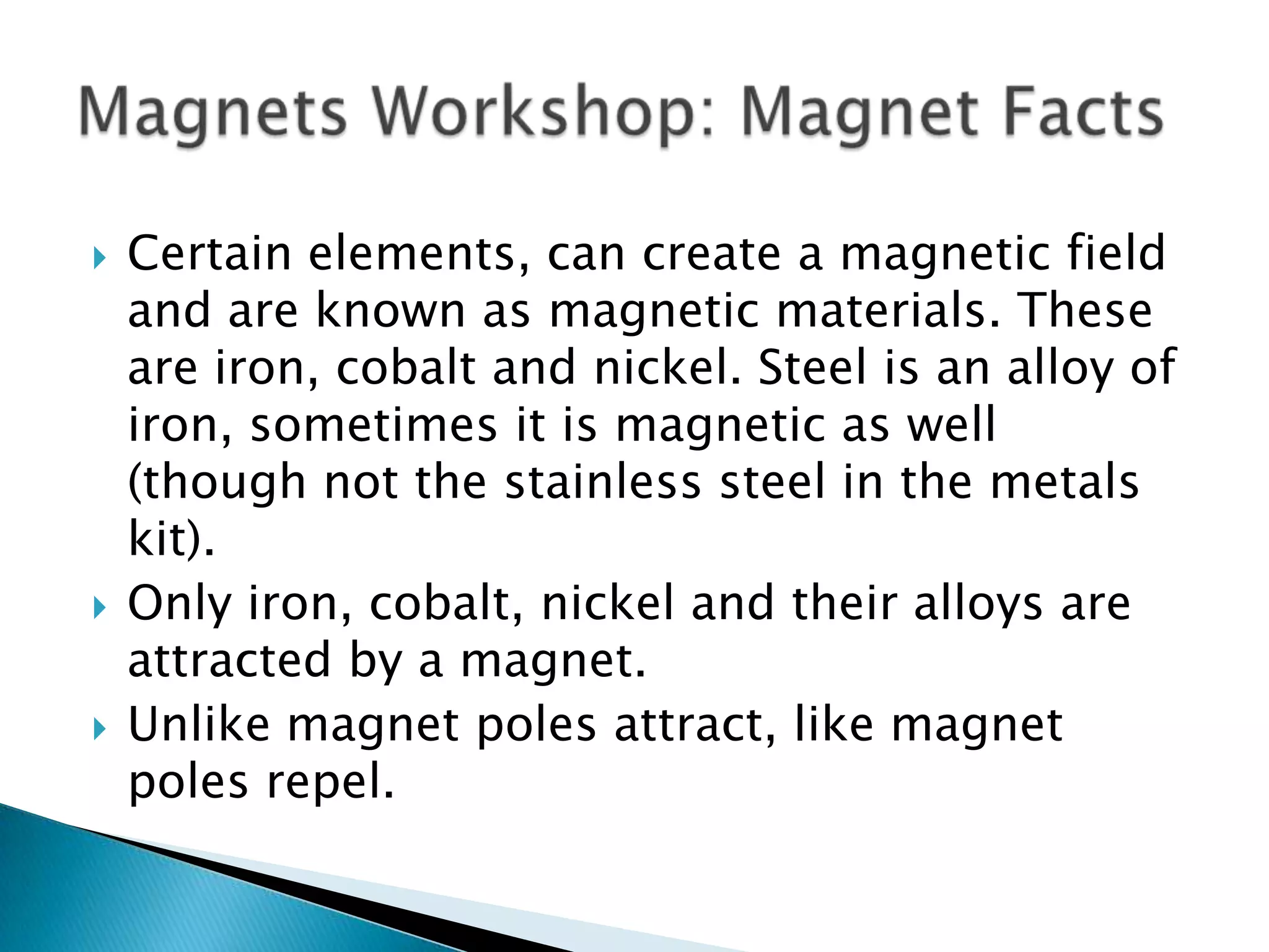 Certain elements, can create a magnetic field and are known as magnetic materials. These are iron, cobalt and nickel. Steel is an alloy of iron, sometimes it is magnetic as well (though not the stainless steel in the metals kit).Only iron, cobalt, nickel and their alloys are attracted by a magnet.Unlike magnet poles attract, like magnet poles repel. Magnets Workshop: Magnet Facts