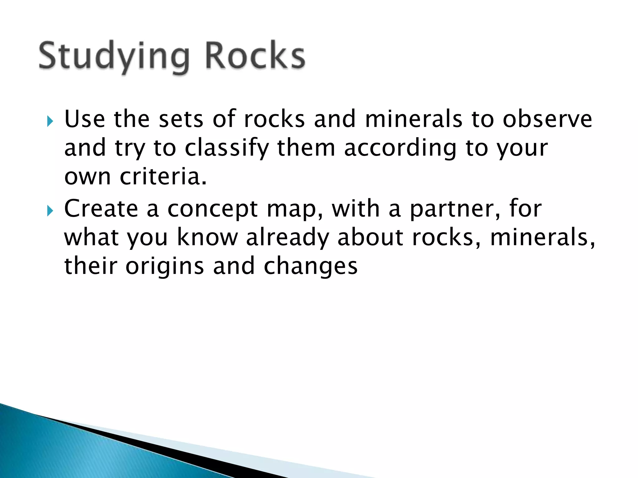 Use the sets of rocks and minerals to observe and try to classify them according to your own criteria.Create a concept map, with a partner, for what you know already about rocks, minerals, their origins and changesStudying Rocks