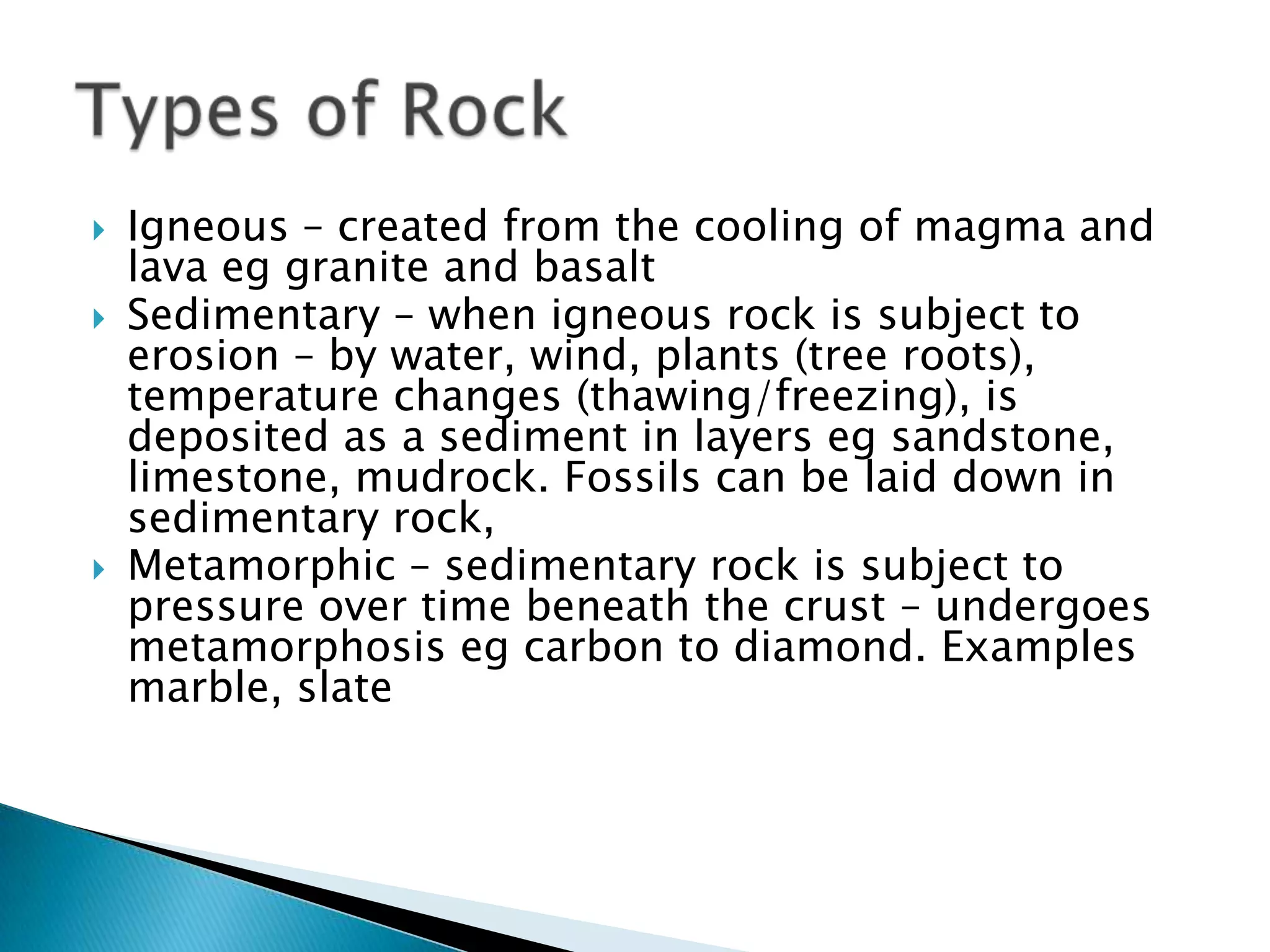 Igneous – created from the cooling of magma and lava eg granite and basaltSedimentary – when igneous rock is subject to erosion – by water, wind, plants (tree roots), temperature changes (thawing/freezing), is deposited as a sediment in layers eg sandstone, limestone, mudrock. Fossils can be laid down in sedimentary rock,Metamorphic – sedimentary rock is subject to pressure over time beneath the crust – undergoes metamorphosis eg carbon to diamond. Examples marble, slateTypes of Rock