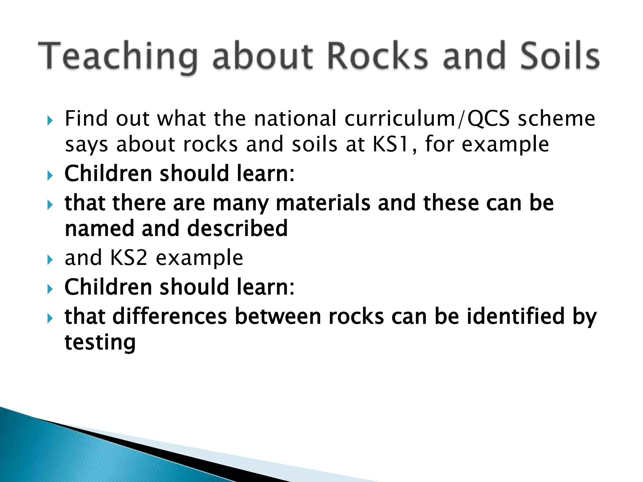 Find out what the national curriculum/QCS scheme says about rocks and soils at KS1, for exampleChildren should learn:that there are many materials and these can be named and describedand KS2 exampleChildren should learn:that differences between rocks can be identified by testing Teaching about Rocks and Soils