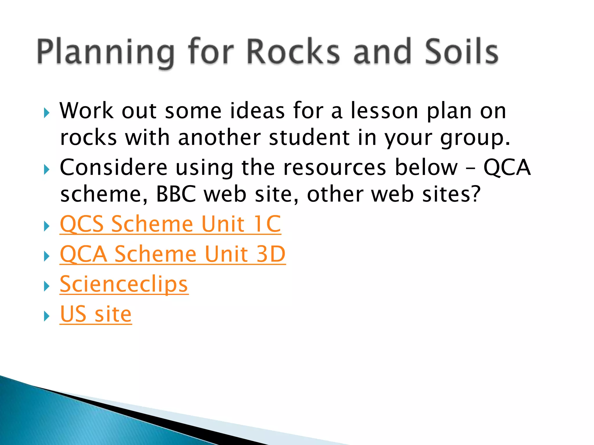 Work out some ideas for a lesson plan on rocks with another student in your group.Considere using the resources below – QCA scheme, BBC web site, other web sites?QCS Scheme Unit 1CQCA Scheme Unit 3D ScienceclipsUS sitePlanning for Rocks and Soils