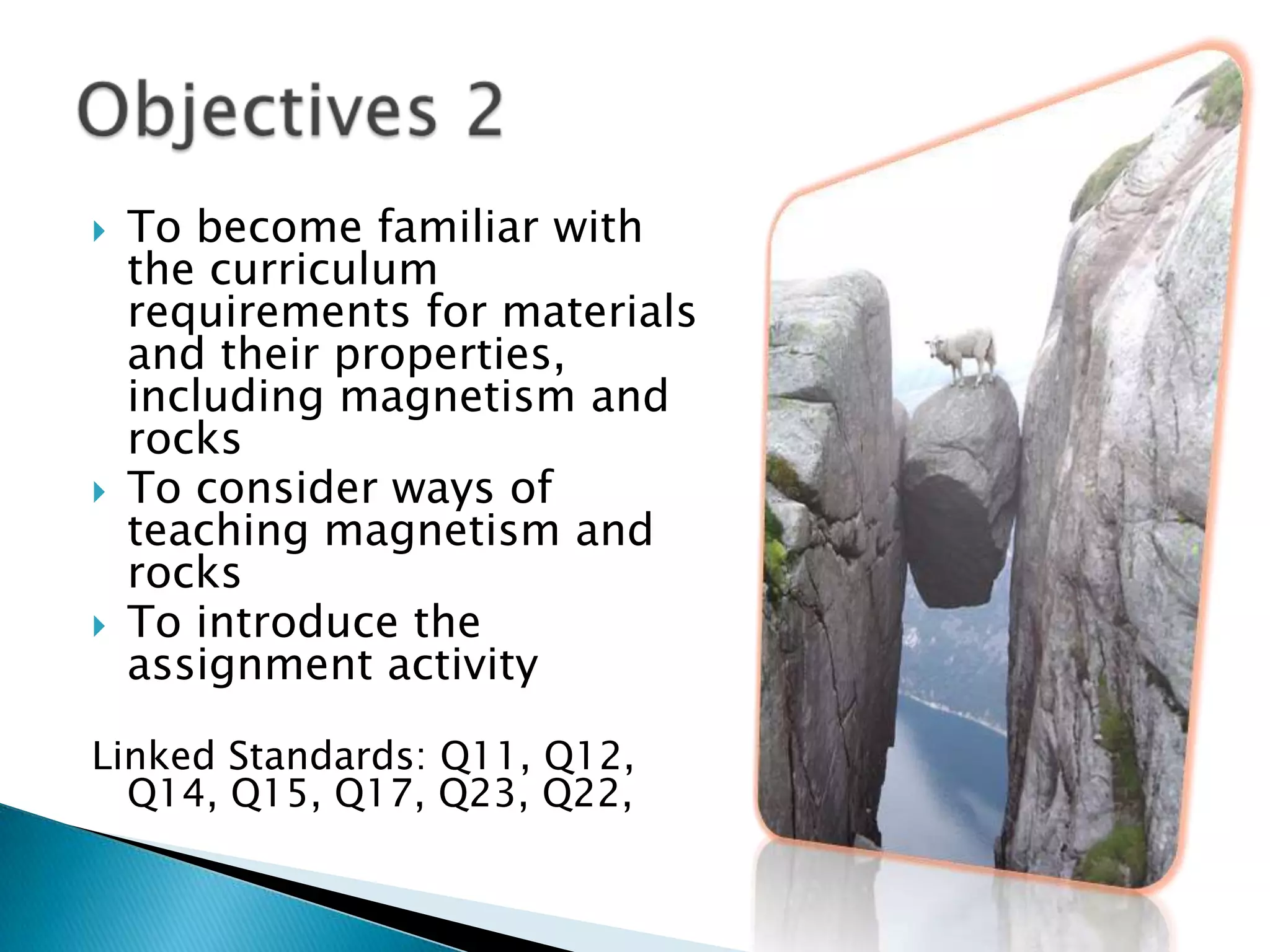 To become familiar with the curriculum requirements for materials and their properties, including magnetism and rocksTo consider ways of teaching magnetism and rocksTo introduce the assignment activityLinked Standards: Q11, Q12, Q14, Q15, Q17, Q23, Q22, Objectives 2