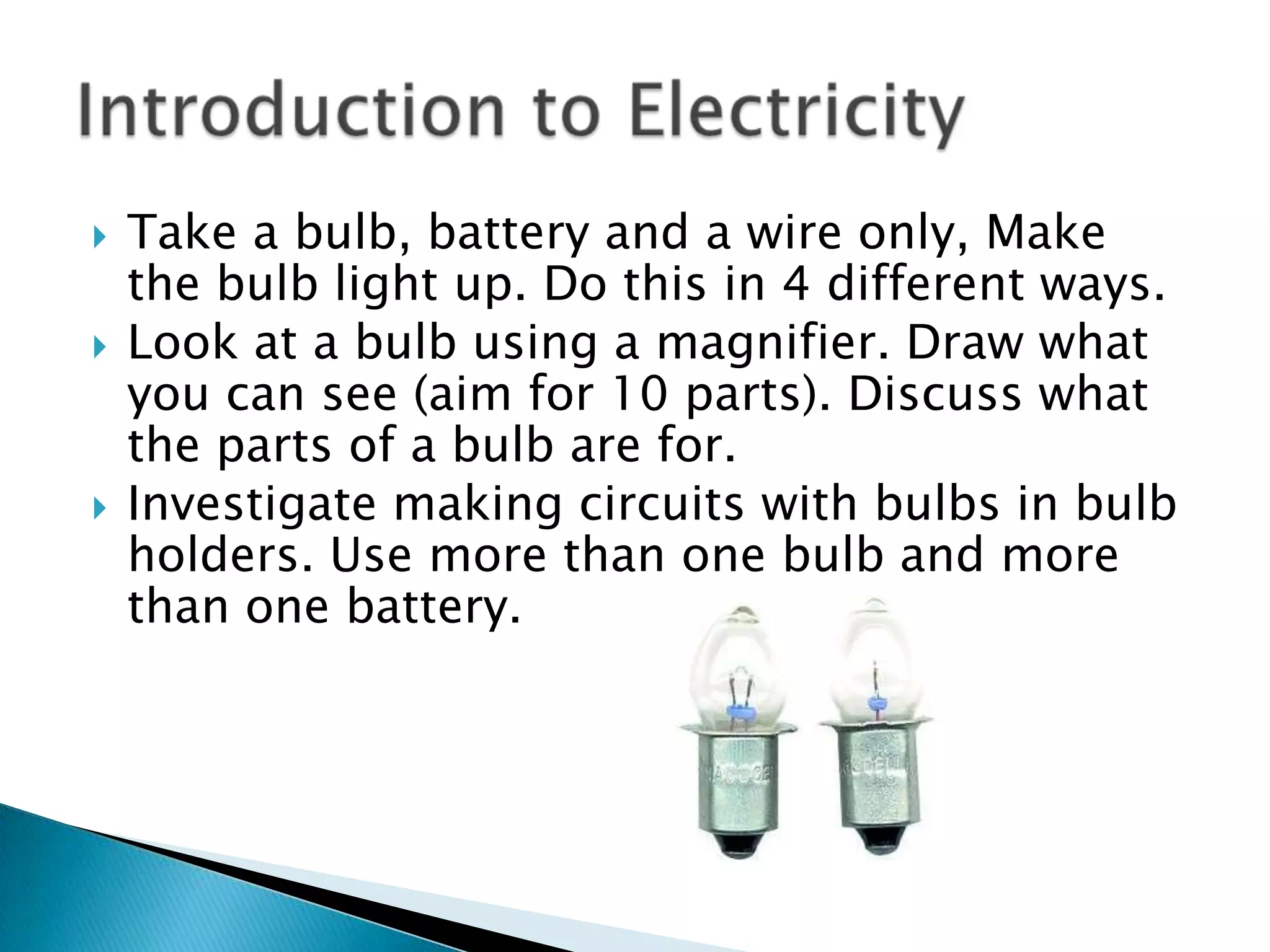 Take a bulb, battery and a wire only, Make the bulb light up. Do this in 4 different ways.Look at a bulb using a magnifier. Draw what you can see (aim for 10 parts). Discuss what the parts of a bulb are for.Investigate making circuits with bulbs in bulb holders. Use more than one bulb and more than one battery.Introduction to Electricity