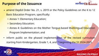 12
Purpose of the Issuance
∙ amend DepEd Order No. 21, s. 2019 or the Policy Guidelines on the K to 12
Basic Education Program, specifically:
o Annex 1: Elementary Education;
o Secondary Education;
o Annex 4: Guidelines on the Mother Tongue-based Multilingual Education
Program Implementation; and
• inform public on the phased implementation of the revised curriculum
starting from Kindergarten, Grade 1, 4, and 7 beginning the SY 2024-2025.
 