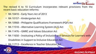 15
The revised K to 10 Curriculum incorporates relevant provisions from the
recent basic education reforms:
• RA 10410 – Early Years Act of 2013
• RA 10157 ­
– Kindergarten Act
• RA 10968 – Philippine Qualifications Framework (PQF) Act
• RA 11510 – Alternative Learning System (ALS) Act
• RA 11476 – GMRC and Values Education Act
• RA 11650 – Instituting a Policy of Inclusion and Services for Learners with
Disabilities in Support to Inclusive Education Act
• RA 11713 – Excellence in Teacher Education Act
 
