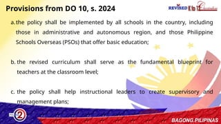 17
a.the policy shall be implemented by all schools in the country, including
those in administrative and autonomous region, and those Philippine
Schools Overseas (PSOs) that offer basic education;
b. the revised curriculum shall serve as the fundamental blueprint for
teachers at the classroom level;
c. the policy shall help instructional leaders to create supervisory and
management plans;
Provisions from DO 10, s. 2024
 
