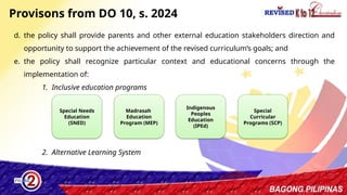 18
Provisons from DO 10, s. 2024
d. the policy shall provide parents and other external education stakeholders direction and
opportunity to support the achievement of the revised curriculum’s goals; and
e. the policy shall recognize particular context and educational concerns through the
implementation of:
1. Inclusive education programs
2. Alternative Learning System
Special Needs
Education
(SNED)
Madrasah
Education
Program (MEP)
Indigenous
Peoples
Education
(IPEd)
Special
Curricular
Programs (SCP)
 