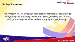 19
The revised K to 10 Curriculum shall prepare learners for the future by
integrating contemporary themes and issues, fostering 21st
century
skills, promoting inclusivity, and encouraging futures thinking.
Policy Statement
 