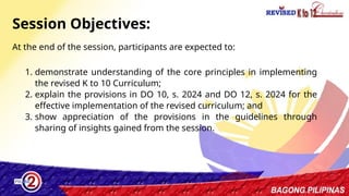 2
At the end of the session, participants are expected to:
Session Objectives:
1. demonstrate understanding of the core principles in implementing
the revised K to 10 Curriculum;
2. explain the provisions in DO 10, s. 2024 and DO 12, s. 2024 for the
effective implementation of the revised curriculum; and
3. show appreciation of the provisions in the guidelines through
sharing of insights gained from the session.
 
