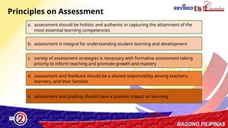 28
Principles on Assessment
a. assessment should be holistic and authentic in capturing the attainment of the
most essential learning competencies
b. assessment is integral for understanding student learning and development
c. variety of assessment strategies is necessary with formative assessment taking
priority to inform teaching and promote growth and mastery
d. assessment and feedback should be a shared responsibility among teachers,
learners, and their families
e. assessment and grading should have a positive impact on learning
 